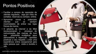 Pontos Positivos
• Facilitar a compra de reposição de
clientes regulares, seja por meio de
contatos, reservas ou compra online;
• Aproximar novos e potenciais
clientes que se sentiam
incomodados de entrar nas lojas
físicas da marca;
• O advento da internet e da Web
revolucionaram o processo de
comunicação das marcas de luxo
que possibilita multiplicar seus
admiradores e repercutir opiniões
positivas a seu respeito. | criar uma
experiência online excepcional para
cada pessoa que visita e revisita o
site.
(KAPFERER e BASTIEN, 2009; GALHANONE, MARQUES et al. 2009; OKONKWO, 2010; MOARES, 2019)
 