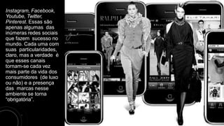 Instagram, Facebook,
Youtube, Twitter,
Pinterest. Essas são
apenas algumas das
inúmeras redes sociais
que fazem sucesso no
mundo. Cada uma com
suas particularidades,
claro, mas a verdade é
que esses canais
tornam-se cada vez
mais parte da vida dos
consumidores (de luxo
ou não) e a presença
das marcas nesse
ambiente se torna
“obrigatória”.
 