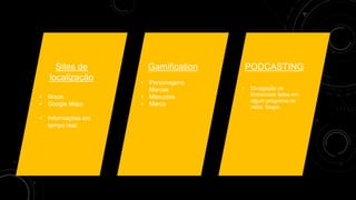 Sites de
localização
• Waze
• Google Maps
• Informações em
tempo real;
Gamification
• Personagens
Marcas
• Mascotes
• Marca
PODCASTING
• Divulgação de
Entrevistas feitas em
algum programa de
rádio; Skype.
 