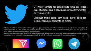 O Twitter sempre foi considerado uma das redes
mais eficientes para a integração com as ferramentas
de contactcenter.
Qualquer mídia social com canal direto pode ser
ferramentano atendimentoao cliente.
O Twitter oficial Louis Vuitton (@LouisVuitton), possui a opção de seguir o Twitter Louis Vuitton Services (@LVServices), conta oficial de
serviços ao cliente da Louis Vuitton. Na descrição do site observa a seguinte frase. “Nossos consultores estão aqui para ajudá-lo em
inglês, francês, alemão, espanhol, italiano, português, chinês”.
Já a Gucci que apresenta em sua estratégia de gestão a manutenção de duas contas no Instagram, um voltado para ações institucionais da
marca, @gucci, e o outro mais voltado para a publicidade de linha de produtos e comunicação da marca, @guccibeauty.
 