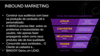 INBOUND MARKETING
• Construir sua audiência com base
na produção de conteúdo útil e
personalizado.
• A MARCA precisa falar, sobre os
problemas e necessidades do
usuário, não apenas fazer
propaganda sobre como seus
produtos são de boa qualidade.
• Consumido seus conteúdos... O
Cliente se cadastra e...
• BINGO!!! Gerou um LEAD.
 