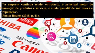 “A empresa continua sendo, entretanto, o principal motor de
inovação de produtos e serviços, e ainda guardiã de sua marca e
reputação”.
Fonte: Rogers (2018, p. 41).
 