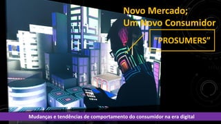 Novo Mercado;
Um Novo Consumidor
Mudanças e tendências de comportamento do consumidor na era digital
“PROSUMERS”
 