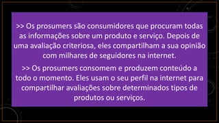 >> Os prosumers são consumidores que procuram todas
as informações sobre um produto e serviço. Depois de
uma avaliação criteriosa, eles compartilham a sua opinião
com milhares de seguidores na internet.
>> Os prosumers consomem e produzem conteúdo a
todo o momento. Eles usam o seu perfil na internet para
compartilhar avaliações sobre determinados tipos de
produtos ou serviços.
 