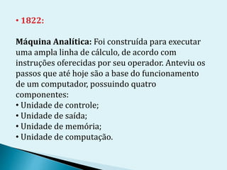 • 1822:
Máquina Analítica: Foi construída para executar
uma ampla linha de cálculo, de acordo com
instruções oferecidas por seu operador. Anteviu os
passos que até hoje são a base do funcionamento
de um computador, possuindo quatro
componentes:
• Unidade de controle;
• Unidade de saída;
• Unidade de memória;
• Unidade de computação.
 