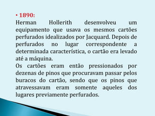 • 1890:
Herman Hollerith desenvolveu um
equipamento que usava os mesmos cartões
perfurados idealizados por Jacquard. Depois de
perfurados no lugar correspondente a
determinada característica, o cartão era levado
até a máquina.
Os cartões eram então pressionados por
dezenas de pinos que procuravam passar pelos
buracos do cartão, sendo que os pinos que
atravessavam eram somente aqueles dos
lugares previamente perfurados.
 