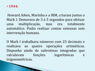 • 1944:
Howard Aiken, Marinha e a IBM, criaram juntos o
Mark I. Demorava de 3 à 5 segundos para efetuar
uma multiplicação, mas era totalmente
automático. Podia realizar contas extensas sem
intervenção humana.
O Mark I trabalhava números com 23 decimais e
realizava as quatro operações aritméticas.
Dispunha ainda de subrotinas integradas que
calculavam funções logarítmicas e
trigonométricas.
 