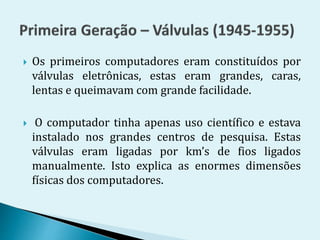  Os primeiros computadores eram constituídos por
válvulas eletrônicas, estas eram grandes, caras,
lentas e queimavam com grande facilidade.
 O computador tinha apenas uso científico e estava
instalado nos grandes centros de pesquisa. Estas
válvulas eram ligadas por km’s de fios ligados
manualmente. Isto explica as enormes dimensões
físicas dos computadores.
 