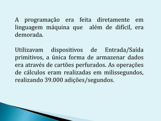 A programação era feita diretamente em
linguagem máquina que além de difícil, era
demorada.
Utilizavam dispositivos de Entrada/Saída
primitivos, a única forma de armazenar dados
era através de cartões perfurados. As operações
de cálculos eram realizadas em milissegundos,
realizando 39.000 adições/segundos.
 