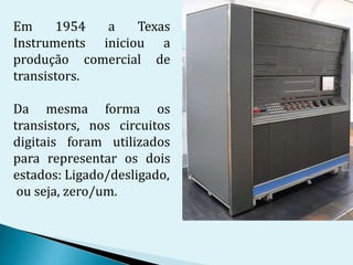 Em 1954 a Texas
Instruments iniciou a
produção comercial de
transistors.
Da mesma forma os
transistors, nos circuitos
digitais foram utilizados
para representar os dois
estados: Ligado/desligado,
ou seja, zero/um.
 