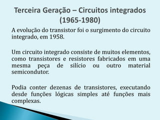 A evolução do transistor foi o surgimento do circuito
integrado, em 1958.
Um circuito integrado consiste de muitos elementos,
como transistores e resistores fabricados em uma
mesma peça de silício ou outro material
semicondutor.
Podia conter dezenas de transistores, executando
desde funções lógicas simples até funções mais
complexas.
 