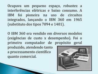 Ocupava um pequeno espaço, robustez a
interferências elétricas e baixo consumo. A
IBM foi pioneira na uso de circuitos
integrados, lançando o IBM 360 em 1965
(substituto dos tipos 7094 e 1401).
O IBM 360 era vendido em diversos modelos
(exigências de custo x desempenho). Foi o
primeiro computador de propósito geral
produzido, atendendo tanto
a processamento científico
quanto comercial.
 