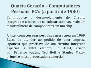 Continuou-se o desenvolvimento do Circuito
Integrado e a busca de se colocar cada vez mais um
maior número de componentes em um chip.
A Intel começou suas pesquisas nessa área em 1969.
Buscando atender ao pedido de uma empresa
japonesa que precisava de um circuito integrado
especial, a Intel elaborou o 4004, criado
por Federico Faggin, Ted Hoff e Stanley Mazor,
primeiro microprocessador comercial.
 