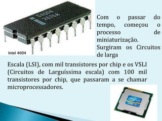 Intel 4004
Com o passar do
tempo, começou o
processo de
miniaturização.
Surgiram os Circuitos
de larga
Escala (LSI), com mil transistores por chip e os VSLI
(Circuitos de Larguíssima escala) com 100 mil
transistores por chip, que passaram a se chamar
microprocessadores.
 