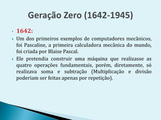 • 1642:
 Um dos primeiros exemplos de computadores mecânicos,
foi Pascaline, a primeira calculadora mecânica do mundo,
foi criada por Blaise Pascal.
 Ele pretendia construir uma máquina que realizasse as
quatro operações fundamentais, porém, diretamente, só
realizava soma e subtração (Multiplicação e divisão
poderiam ser feitas apenas por repetição).
 