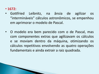 • 1672:
• Gottfried Leibnitz, na ânsia de agilizar os
“intermináveis” cálculos astronômicos, se empenhou
em aprimorar o modelo de Pascal.
• O modelo era bem parecido com o de Pascal, mas
com componentes extras que agilizavam os cálculos
e se moviam dentro da máquina, otimizando os
cálculos repetitivos envolvendo as quatro operações
fundamentais e ainda extrair a raiz quadrada.
 