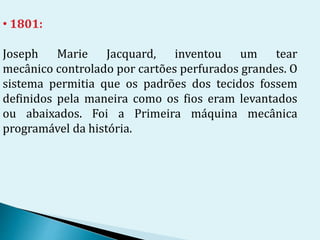 • 1801:
Joseph Marie Jacquard, inventou um tear
mecânico controlado por cartões perfurados grandes. O
sistema permitia que os padrões dos tecidos fossem
definidos pela maneira como os fios eram levantados
ou abaixados. Foi a Primeira máquina mecânica
programável da história.
 