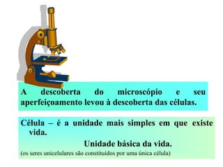 A descoberta do microscópio e seu
aperfeiçoamento levou à descoberta das células.
Célula – é a unidade mais simples em que existe
vida.
Unidade básica da vida.
(os seres unicelulares são constituídos por uma única célula)
 