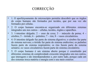 CORRECÇÃO
• 1. O aperfeiçoamento do microscópio permitiu descobrir que os órgãos
do corpo humano são formados por tecidos, que por sua vez são
formados por células.
• 2. O corpo humano encontra-se organizado em diferentes sistemas
integrados uns nos outros – células, tecidos, órgãos e aparelhos.
• 3. 1-intestino delgado; 2 – osso da coxa; 3 – músculo da perna; 4 –
cérebro; 5 – tiróide; 6 – pulmões; 7 – rim; 8 – vasos circulatórios.
• 4. O intestino delgado faz parte do sistema digestivo; o cérebro faz parte
do sistema nervoso; a tiróide faz parte do sistema endócrino; os pulmões
fazem parte do sistema respiratório; os rins fazem parte do sistema
urinário; os vasos circulatórios fazem parte do sistema circulatório.
• 5. O corpo humano é um sistema aberto porque é constituído por
diferentes sistemas de complexidade crescente integrados uns nos outros,
que interagem e são interdependentes e, por outro lado, porque cada um
dos sistemas troca matéria e energia com o seu meio exterior.
 