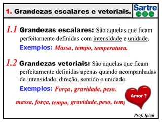 Prof. Ipiaú
1. Grandezas escalares e vetoriais.
1.1 Grandezas escalares: São aquelas que ficam
….perfeitamente definidas com intensidade e unidade.
1.2 Grandezas vetoriais: São aquelas que ficam
….perfeitamente definidas apenas quando acompanhadas
….de intensidade, direção, sentido e unidade.
Exemplos:
Exemplos:
massa,
Massa
força,
Força
tempo,
, tempo
gravidade,
, gravidade
peso,
, peso.
temperatura.
, temperatura.
Amor ?
 