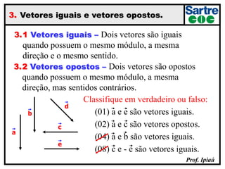 Prof. Ipiaú
3. Vetores iguais e vetores opostos.
3.1 Vetores iguais – Dois vetores são iguais
quando possuem o mesmo módulo, a mesma
direção e o mesmo sentido.
3.2 Vetores opostos – Dois vetores são opostos
quando possuem o mesmo módulo, a mesma
direção, mas sentidos contrários.
a
b
e
c
d
Classifique em verdadeiro ou falso:
(01) a e e são vetores iguais.
(02) a e c são vetores opostos.
(04) a e b são vetores iguais.
(08) c e - e são vetores iguais.
 