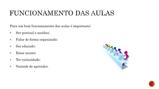 Para um bom funcionamento das aulas é importante:
 Ser pontual e assíduo;
 Falar de forma organizada;
 Ser educado;
 Estar atento;
 Ter curiosidade;
 Vontade de aprender.
 