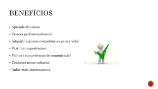  Aprender/Ensinar;
 Crescer profissionalmente;
 Adquirir algumas competências para a vida;
 Partilhar experiências;
 Melhora competências de comunicação;
 Conhecer novas culturas;
 Aulas mais interessantes.
 