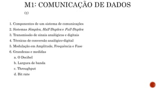 1. Componentes de um sistema de comunicações
2. Sistemas Simplex, Half-Duplex e Full-Duplex
3. Transmissão de sinais analógicos e digitais
4. Técnicas de conversão analógico-digital
5. Modulação em Amplitude, Frequência e Fase
6. Grandezas e medidas
a. O Decibel
b. Largura de banda
c. Throughput
d. Bit rate
 