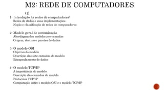 1- Introdução às redes de computadores:
Redes de dados e suas implementações
Noção e classificação de redes de computadores
2- Modelo geral de comunicação
Abordagem dos modelos por camadas
Origem, destino e pacotes de dados
3- O modelo OSI
Objetivo do modelo
Descrição das sete camadas do modelo
Encapsulamento de dados
4- O modelo TCP/IP
A importância do modelo
Descrição das camadas do modelo
Protocolos TCP/IP
Comparação entre o modelo OSI e o modelo TCP/IP
 