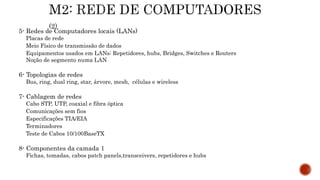 5- Redes de Computadores locais (LANs)
Placas de rede
Meio Físico de transmissão de dados
Equipamentos usados em LANs: Repetidores, hubs, Bridges, Switches e Routers
Noção de segmento numa LAN
6- Topologias de redes
Bus, ring, dual ring, star, árvore, mesh, células e wireless
7- Cablagem de redes
Cabo STP, UTP, coaxial e fibra óptica
Comunicações sem fios
Especificações TIA/EIA
Terminadores
Teste de Cabos 10/100BaseTX
8- Componentes da camada 1
Fichas, tomadas, cabos patch panels,transceivers, repetidores e hubs
 