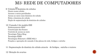 9- Colisões e domínios de colisões
Sinais numa colisão
Acessos a meios partilhados
Acesso ao meio como domínios de colisão
Hubs e domínios de colisão
Noção de segmentação de domínios de colisões
10- Camada 2 do modelo OSI
Endereçamento MAC
Constituição das frames
Controlo de acesso ao meio
Tecnologia Token Ring
Tecnologia FDDI
Tecnologias Ethernet e IEEE 802.3
Funções e operações de camada 2 das placas de rede, bridges e switchs
11- Segmentação do domínio de colisão através de bridges, switchs e routers
12- Deteção de avarias
 