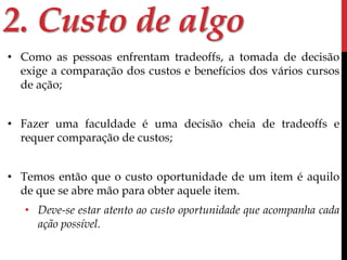 2. Custo de algo 
• Como as pessoas enfrentam tradeoffs, a tomada de decisão 
exige a comparação dos custos e benefícios dos vários cursos 
de ação; 
• Fazer uma faculdade é uma decisão cheia de tradeoffs e 
requer comparação de custos; 
• Temos então que o custo oportunidade de um item é aquilo 
de que se abre mão para obter aquele item. 
• Deve-se estar atento ao custo oportunidade que acompanha cada 
ação possível. 
 