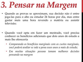 3. Pensar na Margem 
• Quando as provas se aproximam, sua decisão não é entre 
joga-las para o alto ou estudar 24 horas por dia, mas entre 
gastar mais uma hora revendo a matéria ou assistir 
televisão; 
• Quando você opta em fazer um mestrado, você precisa 
conhecer os benefícios adicionais que dois anos de estudo a 
mais lhe ofereceria 
• Comparando os benefícios marginais com os custos marginais, 
você poderá avaliar se vale a pena esses anos a mais de estudo; 
• Em muitas situações pessoas tomam melhores decisões 
pensando na margem 
 