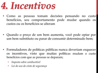 4. Incentivos 
• Como as pessoas tomam decisões pensando no custo 
benefícios, seu comportamento pode mudar quando os 
custos ou os benefícios se alteram 
• Quando o preço de um bem aumenta, você pode optar por 
um bem substituto ou parar de consumir determinado bem; 
• Formuladores de políticas públicas nunca deveriam esquecer 
os incentivos, visto que muitas políticas mudam o custo 
benefícios com que as pessoas se deparam; 
• Imposto sobre combustível 
• Lei do uso do cinto de segurança 
 