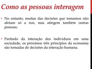 Como as pessoas interagem 
• No entanto, muitas das decisões que tomamos não 
afetam só a nos, mas atingem também outras 
pessoas; 
• Partindo da interação dos indivíduos em uma 
sociedade, os próximos três princípios da economia 
são tomadas de decisões da interação humana. 
 
