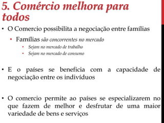 5. Comércio melhora para 
todos 
• O Comercio possibilita a negociação entre famílias 
• Famílias são concorrentes no mercado 
• Sejam no mercado de trabalho 
• Sejam no mercado de consumo 
• E o países se beneficia com a capacidade de 
negociação entre os indivíduos 
• O comercio permite ao países se especializarem no 
que fazem de melhor e desfrutar de uma maior 
variedade de bens e serviços 
 