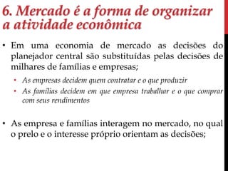 6. Mercado é a forma de organizar 
a atividade econômica 
• Em uma economia de mercado as decisões do 
planejador central são substituídas pelas decisões de 
milhares de famílias e empresas; 
• As empresas decidem quem contratar e o que produzir 
• As famílias decidem em que empresa trabalhar e o que comprar 
com seus rendimentos 
• As empresa e famílias interagem no mercado, no qual 
o prelo e o interesse próprio orientam as decisões; 
 