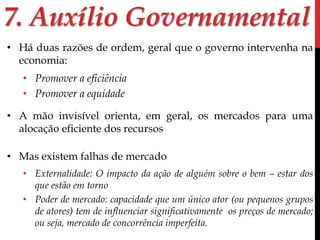7. Auxílio Governamental 
• Há duas razões de ordem, geral que o governo intervenha na 
economia: 
• Promover a eficiência 
• Promover a equidade 
• A mão invisível orienta, em geral, os mercados para uma 
alocação eficiente dos recursos 
• Mas existem falhas de mercado 
• Externalidade: O impacto da ação de alguém sobre o bem – estar dos 
que estão em torno 
• Poder de mercado: capacidade que um único ator (ou pequenos grupos 
de atores) tem de influenciar significativamente os preços de mercado; 
ou seja, mercado de concorrência imperfeita. 
 
