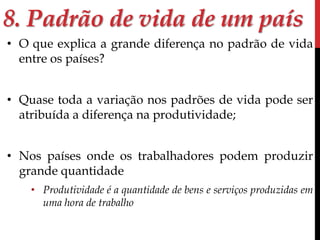 8. Padrão de vida de um país 
• O que explica a grande diferença no padrão de vida 
entre os países? 
• Quase toda a variação nos padrões de vida pode ser 
atribuída a diferença na produtividade; 
• Nos países onde os trabalhadores podem produzir 
grande quantidade 
• Produtividade é a quantidade de bens e serviços produzidas em 
uma hora de trabalho 
 