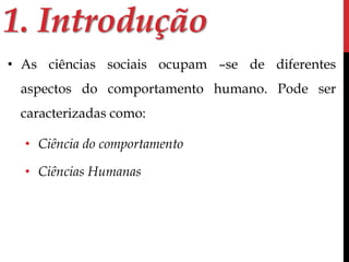 1. Introdução 
• As ciências sociais ocupam –se de diferentes 
aspectos do comportamento humano. Pode ser 
caracterizadas como: 
• Ciência do comportamento 
• Ciências Humanas 
 