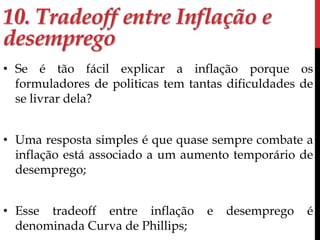 10. Tradeoff entre Inflação e 
desemprego 
• Se é tão fácil explicar a inflação porque os 
formuladores de politicas tem tantas dificuldades de 
se livrar dela? 
• Uma resposta simples é que quase sempre combate a 
inflação está associado a um aumento temporário de 
desemprego; 
• Esse tradeoff entre inflação e desemprego é 
denominada Curva de Phillips; 
 