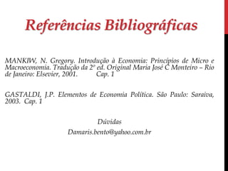 Referências Bibliográficas 
MANKIW, N. Gregory. Introdução à Economia: Princípios de Micro e 
Macroeconomia. Tradução da 2º ed. Original Maria José C Monteiro – Rio 
de Janeiro: Elsevier, 2001. Cap. 1 
GASTALDI, J.P. Elementos de Economia Política. São Paulo: Saraiva, 
2003. Cap. 1 
Dúvidas 
Damaris.bento@yahoo.com.br 
