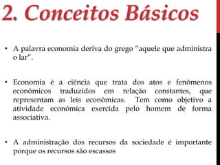 2. Conceitos Básicos 
• A palavra economia deriva do grego “aquele que administra 
o lar”. 
• Economia é a ciência que trata dos atos e fenômenos 
econômicos traduzidos em relação constantes, que 
representam as leis econômicas. Tem como objetivo a 
atividade econômica exercida pelo homem de forma 
associativa. 
• A administração dos recursos da sociedade é importante 
porque os recursos são escassos 
 