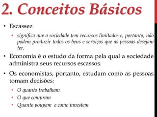 2. Conceitos Básicos 
• Escassez 
• significa que a sociedade tem recursos limitados e, portanto, não 
podem produzir todos os bens e serviços que as pessoas desejam 
ter. 
• Economia é o estudo da forma pela qual a sociedade 
administra seus recursos escassos. 
• Os economistas, portanto, estudam como as pessoas 
tomam decisões: 
• O quanto trabalham 
• O que compram 
• Quanto poupam e como investem 
 