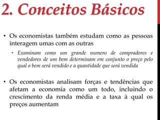 2. Conceitos Básicos 
• Os economistas também estudam como as pessoas 
interagem umas com as outras 
• Examinam como um grande numero de compradores e 
vendedores de um bem determinam em conjunto o preço pelo 
qual o bem será vendido e a quantidade que será vendida 
• Os economistas analisam forças e tendências que 
afetam a economia como um todo, incluindo o 
crescimento da renda média e a taxa à qual os 
preços aumentam 
 