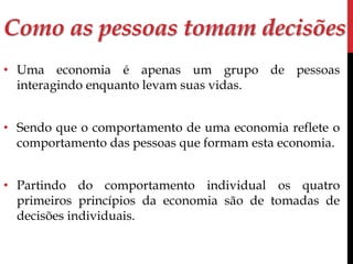 Como as pessoas tomam decisões 
• Uma economia é apenas um grupo de pessoas 
interagindo enquanto levam suas vidas. 
• Sendo que o comportamento de uma economia reflete o 
comportamento das pessoas que formam esta economia. 
• Partindo do comportamento individual os quatro 
primeiros princípios da economia são de tomadas de 
decisões individuais. 
 