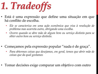 1. Tradeoffs 
• Está é uma expressão que define uma situação em que 
há conflito de escolha. 
• Ele se caracteriza em uma ação econômica que visa à resolução de 
problema mas acarreta outro, obrigando uma escolha. 
• Ocorre quando se abre mão de algum bem ou serviço distinto para se 
obter outro bem ou serviço distinto. 
• Começamos pela expressão popular “nada é de graça”. 
• Para obtermos coisas que desejamos, em geral, temos que abrir mão de 
coisas que da qual gostamos 
• Tomar decisões exige comparar um objetivo com outro 
 