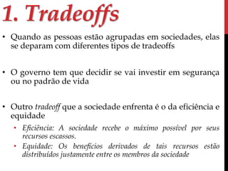 1. Tradeoffs 
• Quando as pessoas estão agrupadas em sociedades, elas 
se deparam com diferentes tipos de tradeoffs 
• O governo tem que decidir se vai investir em segurança 
ou no padrão de vida 
• Outro tradeoff que a sociedade enfrenta é o da eficiência e 
equidade 
• Eficiência: A sociedade recebe o máximo possível por seus 
recursos escassos. 
• Equidade: Os benefícios derivados de tais recursos estão 
distribuídos justamente entre os membros da sociedade 
 