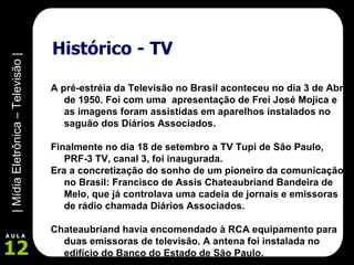 Histórico - TV A pré-estréia da Televisão no Brasil aconteceu no dia 3 de Abril de 1950. Foi com uma  apresentação de Frei José Mojica e as imagens foram assistidas em aparelhos instalados no saguão dos Diários Associados. Finalmente no dia 18 de setembro a TV Tupi de São Paulo, PRF-3 TV, canal 3, foi inaugurada.   Era a concretização do sonho de um pioneiro da comunicação no Brasil: Francisco de Assis Chateaubriand Bandeira de Melo, que já controlava uma cadeia de jornais e emissoras de rádio chamada Diários Associados.  Chateaubriand havia encomendado à RCA equipamento para duas emissoras de televisão. A antena foi instalada no edifício do Banco do Estado de São Paulo. 