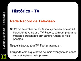 Histórico - TV Rede Record de Televisão No 27 de setembro de 1953, mais precisamente às 20 horas, entrava no ar a TV Record, com um programa musical apresentado por Sandra Amaral e Hélio Ansaldo.  Naquela época, só a TV Tupi estava no ar.  Equipada com o que havia de mais avançado na época, causou impacto na imprensa. 